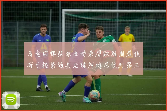 马竞前锋瑟尔洛特荣膺欧冠周最佳海于格紧随其后琼阿梅尼位列第三