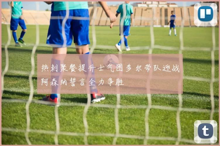 热刺聚餐提升士气图多尔带队迎战阿森纳誓言全力争胜