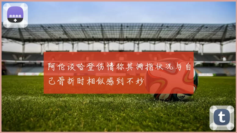 阿伦谈哈登伤情称其拇指状况与自己骨折时相似感到不妙