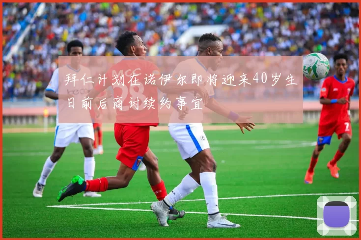 拜仁计划在诺伊尔即将迎来40岁生日前后商讨续约事宜