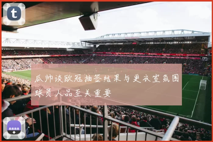 瓜帅谈欧冠抽签结果与更衣室氛围球员人品至关重要
