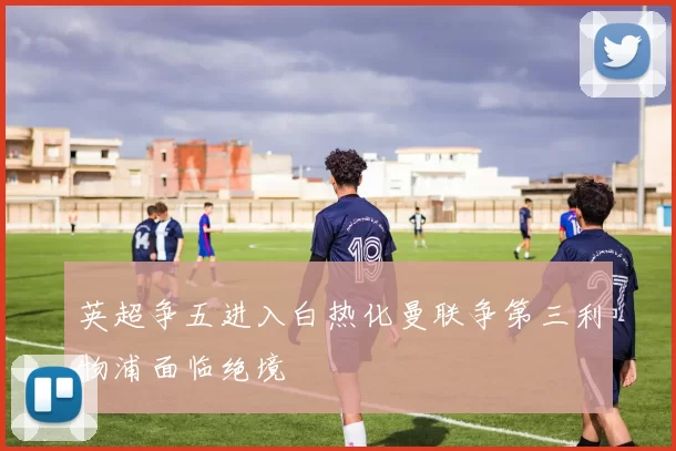 英超争五进入白热化曼联争第三利物浦面临绝境