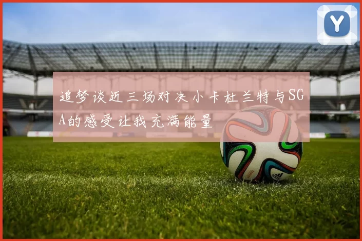 追梦谈近三场对决小卡杜兰特与SGA的感受让我充满能量