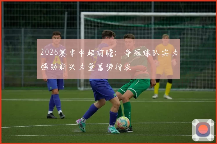 2026赛季中超前瞻：争冠球队实力强劲新兴力量蓄势待发