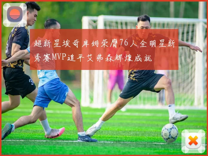 超新星埃奇库姆荣膺76人全明星新秀赛MVP追平艾弗森辉煌成就