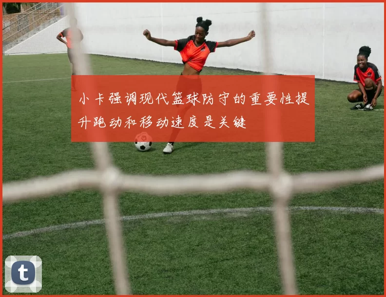 小卡强调现代篮球防守的重要性提升跑动和移动速度是关键