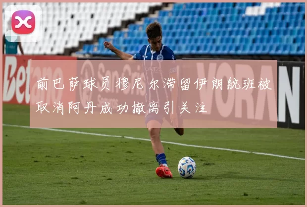 前巴萨球员穆尼尔滞留伊朗航班被取消阿丹成功撤离引关注