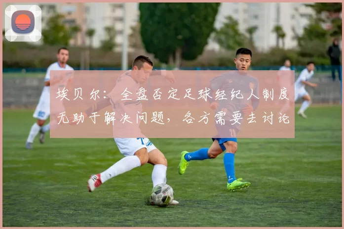 埃贝尔：全盘否定足球经纪人制度无助于解决问题，各方需要去讨论