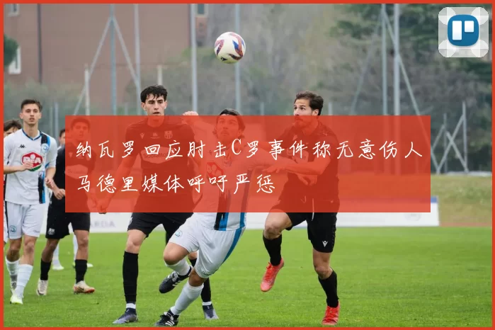 纳瓦罗回应肘击C罗事件称无意伤人马德里媒体呼吁严惩