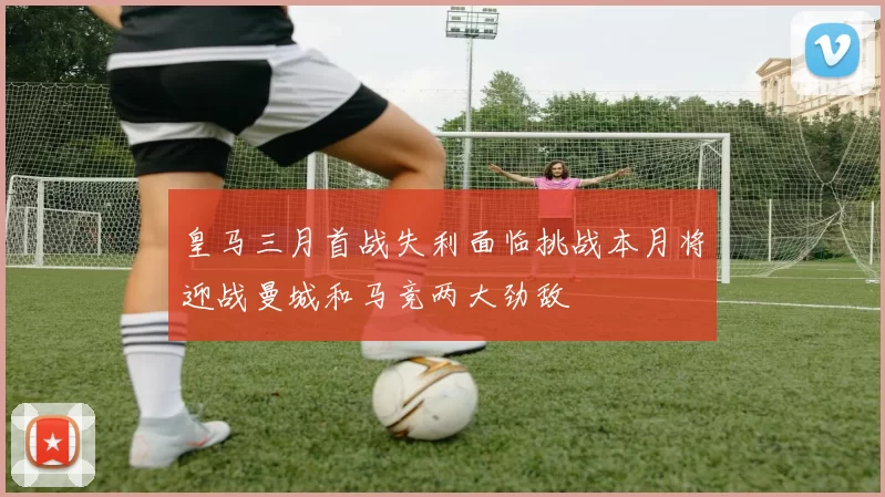 皇马三月首战失利面临挑战本月将迎战曼城和马竞两大劲敌