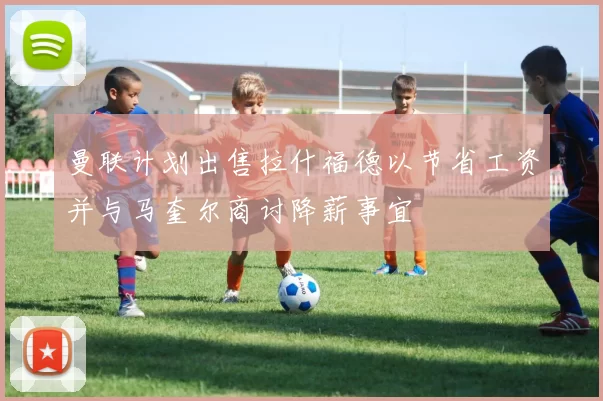 曼联计划出售拉什福德以节省工资并与马奎尔商讨降薪事宜