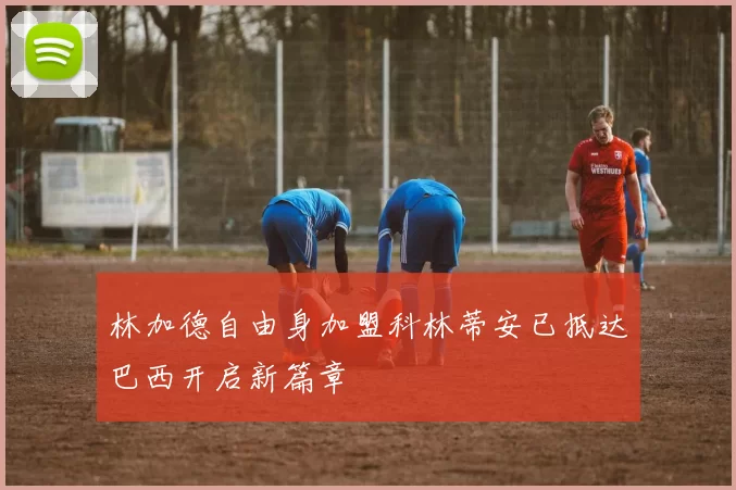 林加德自由身加盟科林蒂安已抵达巴西开启新篇章