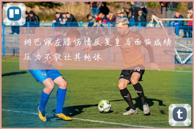 姆巴佩左膝伤情反复皇马面临成绩压力不敢让其轮休