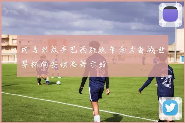 内马尔放弃巴西狂欢节全力备战世界杯向安切洛蒂示好