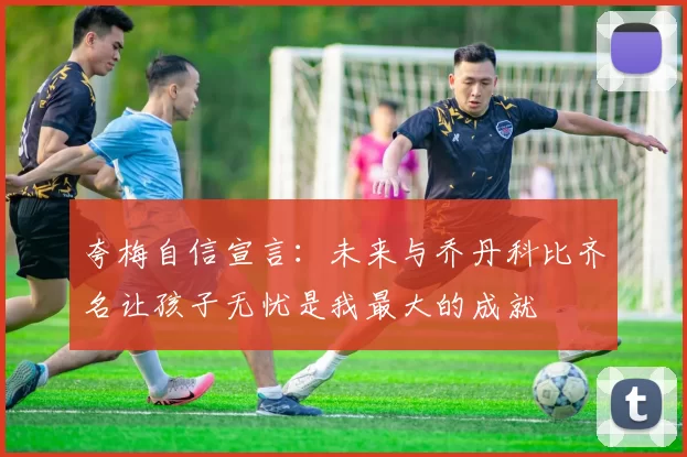 夸梅自信宣言：未来与乔丹科比齐名让孩子无忧是我最大的成就