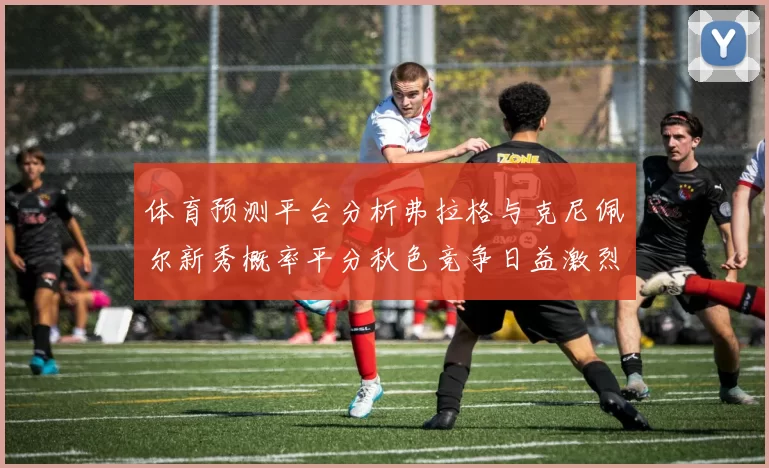 体育预测平台分析弗拉格与克尼佩尔新秀概率平分秋色竞争日益激烈