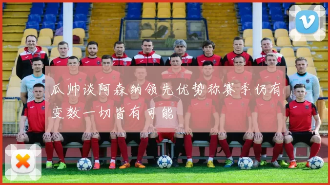 瓜帅谈阿森纳领先优势称赛季仍有变数一切皆有可能