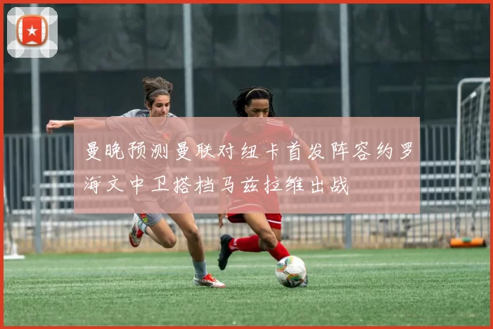 曼晚预测曼联对纽卡首发阵容约罗海文中卫搭档马兹拉维出战