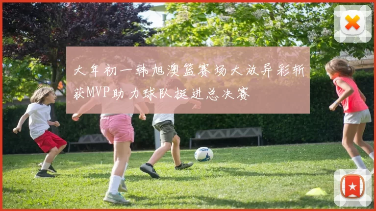 大年初一韩旭澳篮赛场大放异彩斩获MVP助力球队挺进总决赛