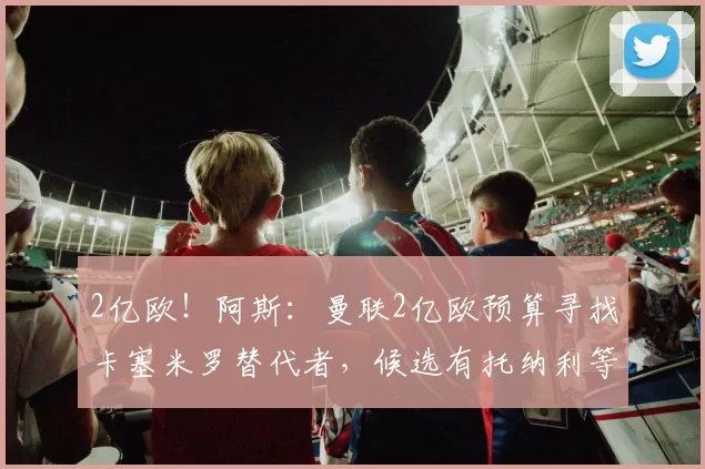 2亿欧！阿斯：曼联2亿欧预算寻找卡塞米罗替代者，候选有托纳利等
