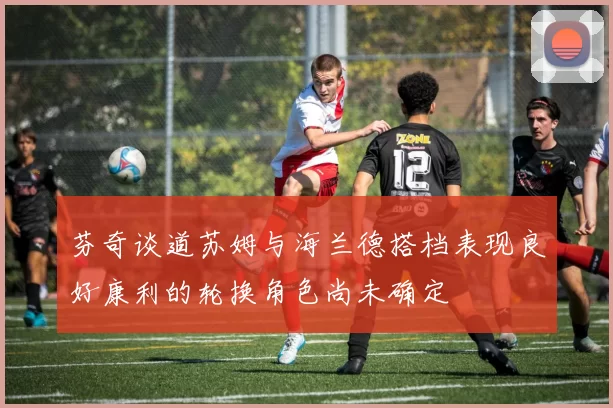 芬奇谈道苏姆与海兰德搭档表现良好康利的轮换角色尚未确定