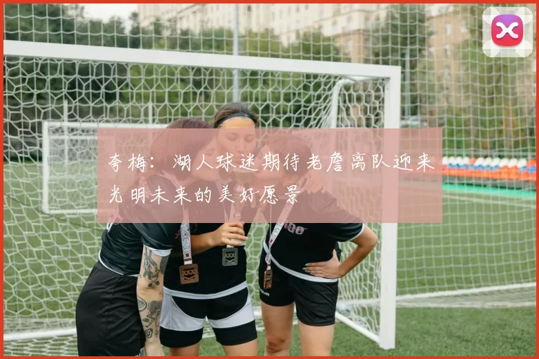 夸梅：湖人球迷期待老詹离队迎来光明未来的美好愿景