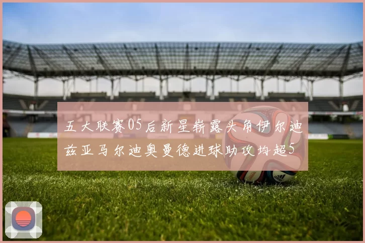 五大联赛05后新星崭露头角伊尔迪兹亚马尔迪奥曼德进球助攻均超5