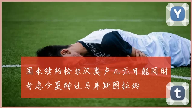 国米续约恰尔汉奥卢几无可能同时考虑今夏转让马库斯图拉姆