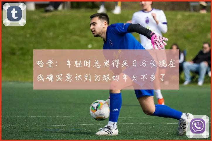 哈登：年轻时总觉得来日方长现在我确实意识到打球的年头不多了